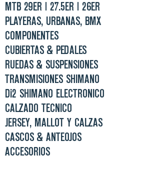 | MTB 29ER | 27.5ER | 26ER | PLAYERAS, URBANAS, BMX | COMPONENTES | CUBIERTAS & PEDALES | RUEDAS & SUSPENSIONES | TRANSMISIONES SHIMANO | Di2 SHIMANO ELECTRONICO | CALZADO TECNICO | JERSEY, MALLOT Y CALZAS | CASCOS & ANTEOJOS | ACCESORIOS 